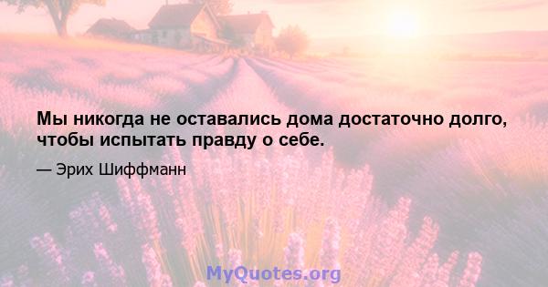 Мы никогда не оставались дома достаточно долго, чтобы испытать правду о себе.