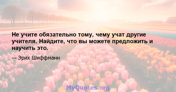 Не учите обязательно тому, чему учат другие учителя. Найдите, что вы можете предложить и научить это.