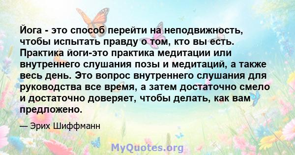 Йога - это способ перейти на неподвижность, чтобы испытать правду о том, кто вы есть. Практика йоги-это практика медитации или внутреннего слушания позы и медитаций, а также весь день. Это вопрос внутреннего слушания