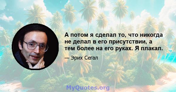 А потом я сделал то, что никогда не делал в его присутствии, а тем более на его руках. Я плакал.