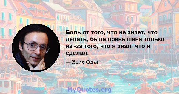 Боль от того, что не знает, что делать, была превышена только из -за того, что я знал, что я сделал.