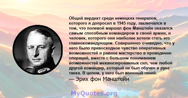 Общий вердикт среди немецких генералов, которого я допросил в 1945 году, заключался в том, что полевой маршал фон Манштейн оказался самым способным командиром в своей армии, и человек, которого они наиболее хотели стать 