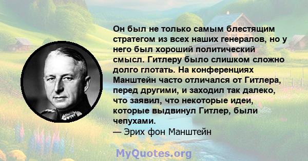 Он был не только самым блестящим стратегом из всех наших генералов, но у него был хороший политический смысл. Гитлеру было слишком сложно долго глотать. На конференциях Манштейн часто отличался от Гитлера, перед