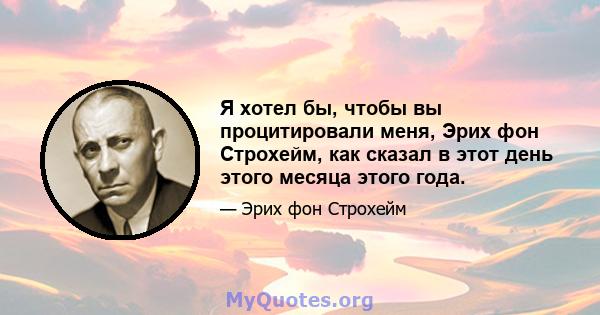 Я хотел бы, чтобы вы процитировали меня, Эрих фон Строхейм, как сказал в этот день этого месяца этого года.