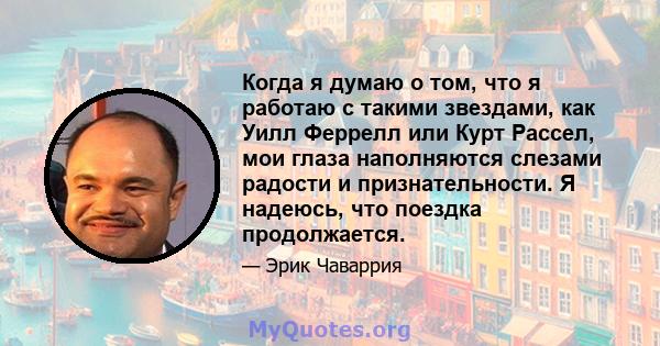 Когда я думаю о том, что я работаю с такими звездами, как Уилл Феррелл или Курт Рассел, мои глаза наполняются слезами радости и признательности. Я надеюсь, что поездка продолжается.