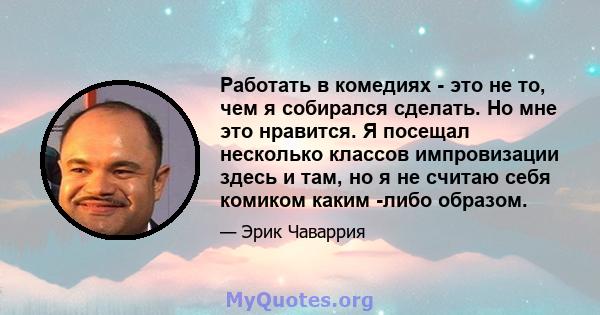 Работать в комедиях - это не то, чем я собирался сделать. Но мне это нравится. Я посещал несколько классов импровизации здесь и там, но я не считаю себя комиком каким -либо образом.