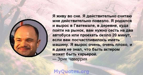 Я живу во сне. Я действительно считаю мне действительно повезло. Я родился и вырос в Гватемале, в деревне, куда пойти на рынок, вам нужно сесть на два автобуса или проехать около 20 минут, если вам посчастливилось иметь 