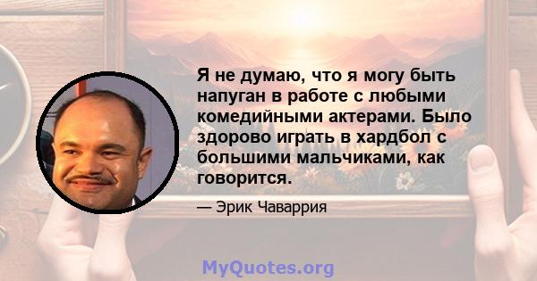 Я не думаю, что я могу быть напуган в работе с любыми комедийными актерами. Было здорово играть в хардбол с большими мальчиками, как говорится.