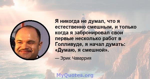 Я никогда не думал, что я естественно смешным, и только когда я забронировал свои первые несколько работ в Голливуде, я начал думать: «Думаю, я смешной».