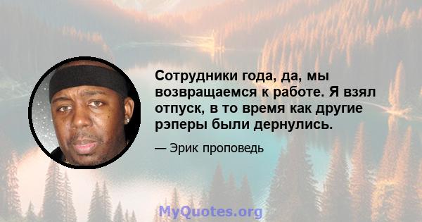 Сотрудники года, да, мы возвращаемся к работе. Я взял отпуск, в то время как другие рэперы были дернулись.