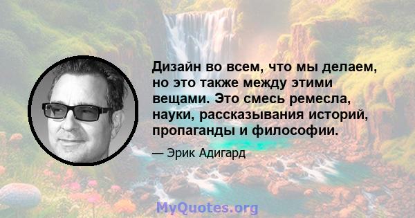 Дизайн во всем, что мы делаем, но это также между этими вещами. Это смесь ремесла, науки, рассказывания историй, пропаганды и философии.