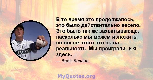 В то время это продолжалось, это было действительно весело. Это было так же захватывающе, насколько мы можем изложить, но после этого это была реальность. Мы проиграли, и я здесь.