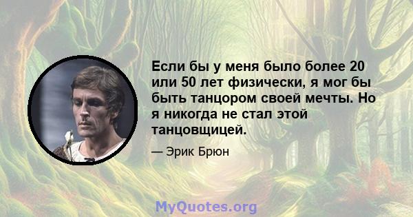 Если бы у меня было более 20 или 50 лет физически, я мог бы быть танцором своей мечты. Но я никогда не стал этой танцовщицей.