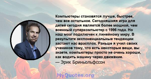 Компьютеры становятся лучше, быстрее, чем все остальное. Сегодняшняя игра для детей сегодня является более мощной, чем военный суперкомпьютер с 1996 года. Но наш мозг подключен к линейному миру. В результате