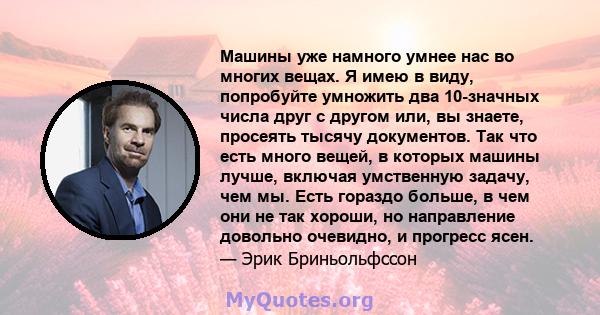 Машины уже намного умнее нас во многих вещах. Я имею в виду, попробуйте умножить два 10-значных числа друг с другом или, вы знаете, просеять тысячу документов. Так что есть много вещей, в которых машины лучше, включая