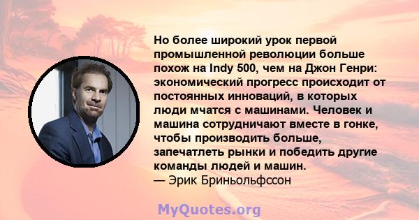 Но более широкий урок первой промышленной революции больше похож на Indy 500, чем на Джон Генри: экономический прогресс происходит от постоянных инноваций, в которых люди мчатся с машинами. Человек и машина сотрудничают 