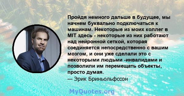 Пройдя немного дальше в будущее, мы начнем буквально подключаться к машинам. Некоторые из моих коллег в MIT здесь - некоторые из них работают над нейронной сеткой, которая соединяется непосредственно с вашим мозгом, и