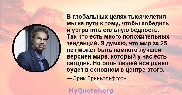 В глобальных целях тысячелетия мы на пути к тому, чтобы победить и устранить сильную бедность. Так что есть много положительных тенденций. Я думаю, что мир за 25 лет может быть намного лучшей версией мира, который у нас 