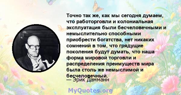 Точно так же, как мы сегодня думаем, что работорговли и колониальная эксплуатация были бесчеловечными и немыслительно способными приобрести богатства, нет никаких сомнений в том, что грядущие поколения будут думать, что 