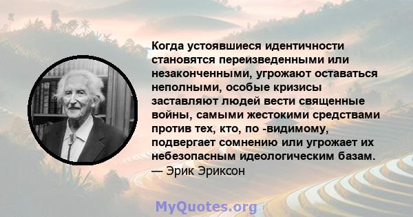 Когда устоявшиеся идентичности становятся переизведенными или незаконченными, угрожают оставаться неполными, особые кризисы заставляют людей вести священные войны, самыми жестокими средствами против тех, кто, по