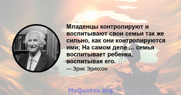 Младенцы контролируют и воспитывают свои семьи так же сильно, как они контролируются ими; На самом деле ... семья воспитывает ребенка, воспитывая его.