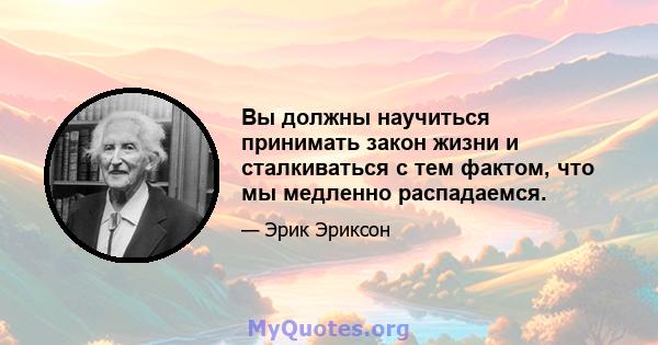 Вы должны научиться принимать закон жизни и сталкиваться с тем фактом, что мы медленно распадаемся.