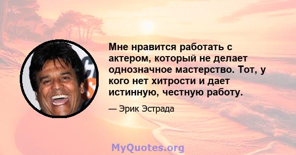 Мне нравится работать с актером, который не делает однозначное мастерство. Тот, у кого нет хитрости и дает истинную, честную работу.