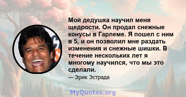 Мой дедушка научил меня щедрости. Он продал снежные конусы в Гарлеме. Я пошел с ним в 5, и он позволил мне раздать изменения и снежные шишки. В течение нескольких лет я многому научился, что мы это сделали.