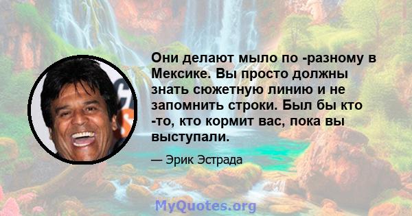 Они делают мыло по -разному в Мексике. Вы просто должны знать сюжетную линию и не запомнить строки. Был бы кто -то, кто кормит вас, пока вы выступали.