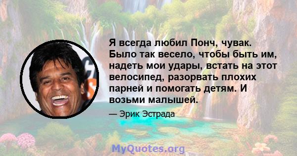 Я всегда любил Понч, чувак. Было так весело, чтобы быть им, надеть мои удары, встать на этот велосипед, разорвать плохих парней и помогать детям. И возьми малышей.