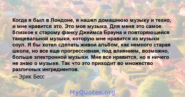 Когда я был в Лондоне, я нашел домашнюю музыку и техно, и мне нравится это. Это моя музыка. Для меня это самое близкое к старому фанку Джеймса Брауна и повторяющейся танцевальной музыки, которую мне нравится из музыки