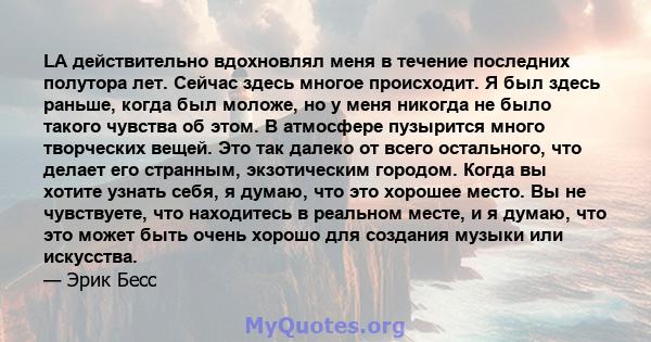 LA действительно вдохновлял меня в течение последних полутора лет. Сейчас здесь многое происходит. Я был здесь раньше, когда был моложе, но у меня никогда не было такого чувства об этом. В атмосфере пузырится много