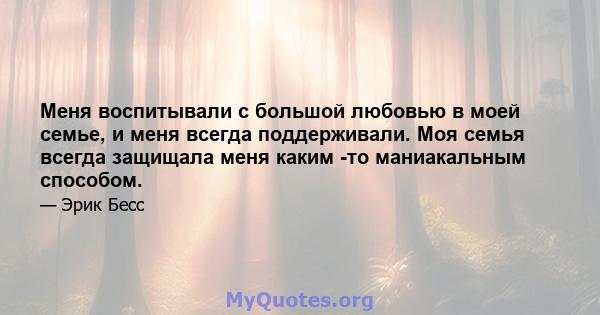 Меня воспитывали с большой любовью в моей семье, и меня всегда поддерживали. Моя семья всегда защищала меня каким -то маниакальным способом.