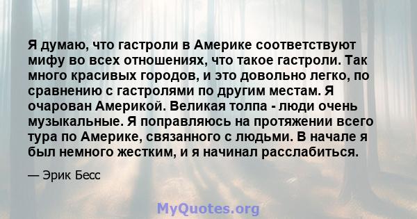 Я думаю, что гастроли в Америке соответствуют мифу во всех отношениях, что такое гастроли. Так много красивых городов, и это довольно легко, по сравнению с гастролями по другим местам. Я очарован Америкой. Великая толпа 