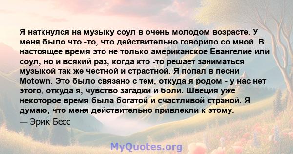 Я наткнулся на музыку соул в очень молодом возрасте. У меня было что -то, что действительно говорило со мной. В настоящее время это не только американское Евангелие или соул, но и всякий раз, когда кто -то решает