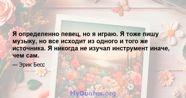 Я определенно певец, но я играю. Я тоже пишу музыку, но все исходит из одного и того же источника. Я никогда не изучал инструмент иначе, чем сам.