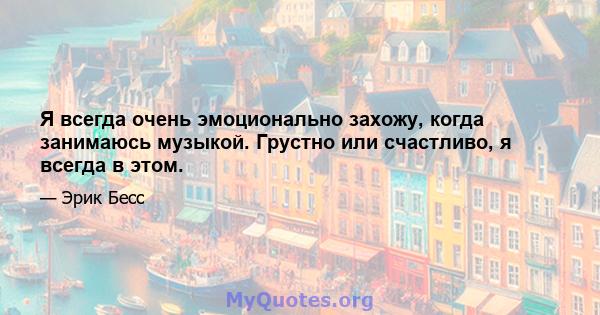 Я всегда очень эмоционально захожу, когда занимаюсь музыкой. Грустно или счастливо, я всегда в этом.