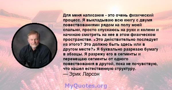 Для меня написание - это очень физический процесс. Я выкладываю всю книгу с двумя повествованиями рядом на полу моей спальни, просто спускаюсь на руки и колени и начинаю смотреть на нее в этом физическом пространстве.