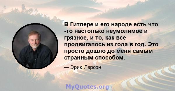 В Гитлере и его народе есть что -то настолько неумолимое и грязное, и то, как все продвигалось из года в год. Это просто дошло до меня самым странным способом.