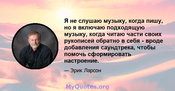 Я не слушаю музыку, когда пишу, но я включаю подходящую музыку, когда читаю части своих рукописей обратно в себя - вроде добавления саундтрека, чтобы помочь сформировать настроение.