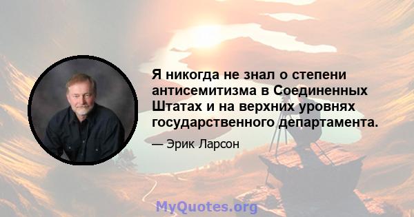 Я никогда не знал о степени антисемитизма в Соединенных Штатах и ​​на верхних уровнях государственного департамента.