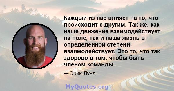 Каждый из нас влияет на то, что происходит с другим. Так же, как наше движение взаимодействует на поле, так и наша жизнь в определенной степени взаимодействует. Это то, что так здорово в том, чтобы быть членом команды.