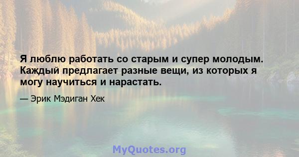 Я люблю работать со старым и супер молодым. Каждый предлагает разные вещи, из которых я могу научиться и нарастать.