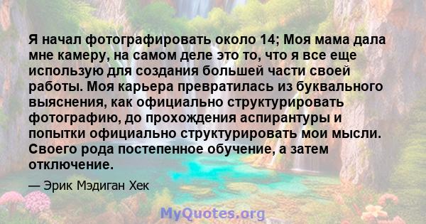 Я начал фотографировать около 14; Моя мама дала мне камеру, на самом деле это то, что я все еще использую для создания большей части своей работы. Моя карьера превратилась из буквального выяснения, как официально