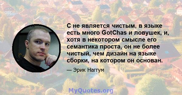 C не является чистым, в языке есть много GotChas и ловушек, и, хотя в некотором смысле его семантика проста, он не более чистый, чем дизайн на языке сборки, на котором он основан.