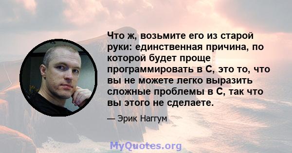 Что ж, возьмите его из старой руки: единственная причина, по которой будет проще программировать в C, это то, что вы не можете легко выразить сложные проблемы в C, так что вы этого не сделаете.