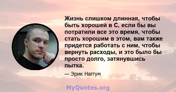 Жизнь слишком длинная, чтобы быть хорошей в C, если бы вы потратили все это время, чтобы стать хорошим в этом, вам также придется работать с ним, чтобы вернуть расходы, и это было бы просто долго, затянувшись пытка.