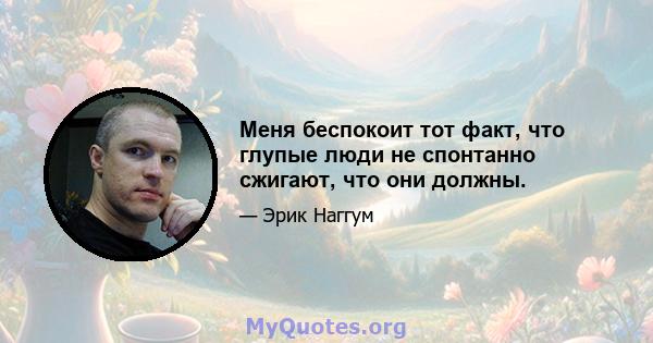 Меня беспокоит тот факт, что глупые люди не спонтанно сжигают, что они должны.