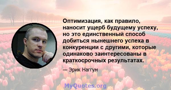 Оптимизация, как правило, наносит ущерб будущему успеху, но это единственный способ добиться нынешнего успеха в конкуренции с другими, которые одинаково заинтересованы в краткосрочных результатах.