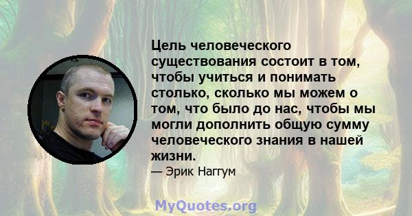 Цель человеческого существования состоит в том, чтобы учиться и понимать столько, сколько мы можем о том, что было до нас, чтобы мы могли дополнить общую сумму человеческого знания в нашей жизни.